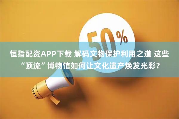 恒指配资APP下载 解码文物保护利用之道 这些“顶流”博物馆如何让文化遗产焕发光彩？