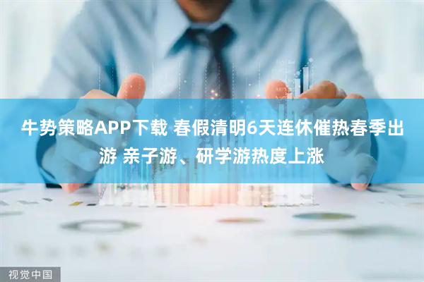 牛势策略APP下载 春假清明6天连休催热春季出游 亲子游、研学游热度上涨