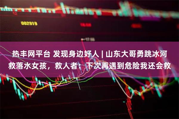 热丰网平台 发现身边好人 | 山东大哥勇跳冰河救落水女孩，救人者：下次再遇到危险我还会救