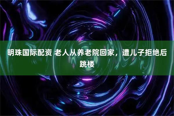 明珠国际配资 老人从养老院回家，遭儿子拒绝后跳楼