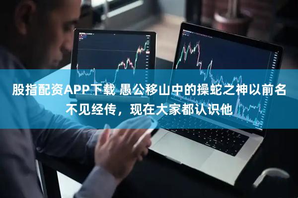 股指配资APP下载 愚公移山中的操蛇之神以前名不见经传，现在大家都认识他