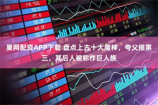 巢网配资APP下载 盘点上古十大魔神，夸父排第三，其后人被称作巨人族