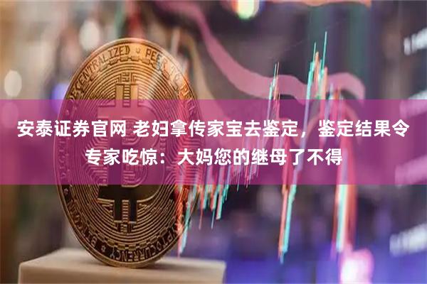 安泰证券官网 老妇拿传家宝去鉴定，鉴定结果令专家吃惊：大妈您的继母了不得