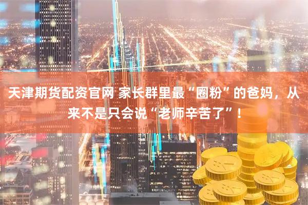 天津期货配资官网 家长群里最“圈粉”的爸妈，从来不是只会说“老师辛苦了”！