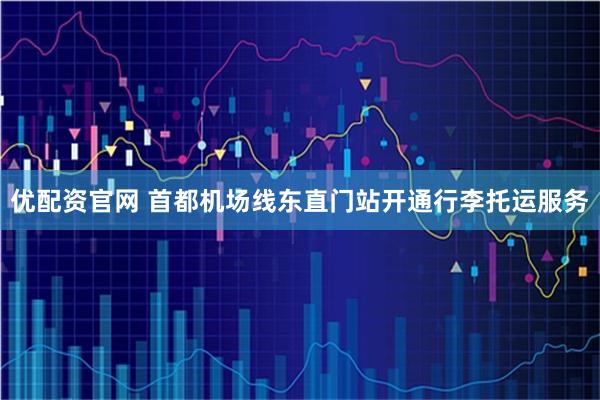 优配资官网 首都机场线东直门站开通行李托运服务