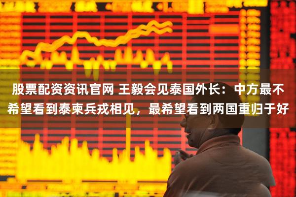 股票配资资讯官网 王毅会见泰国外长：中方最不希望看到泰柬兵戎相见，最希望看到两国重归于好