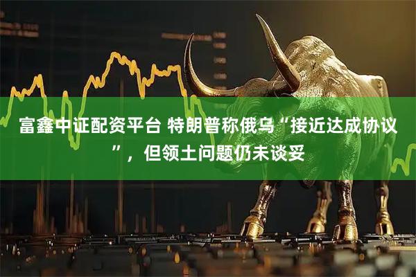 富鑫中证配资平台 特朗普称俄乌“接近达成协议”，但领土问题仍未谈妥