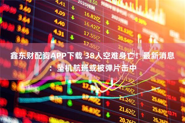 鑫东财配资APP下载 38人空难身亡！最新消息：坠机航班或被弹片击中