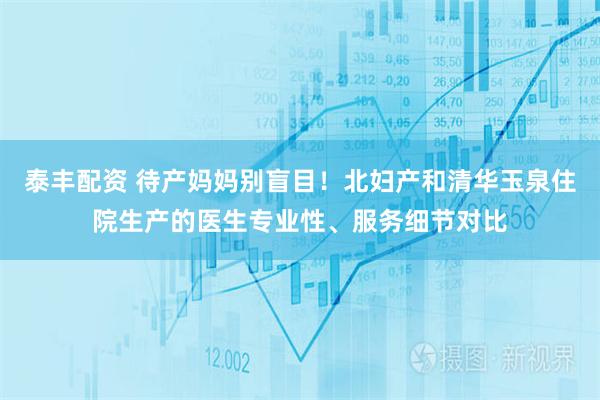 泰丰配资 待产妈妈别盲目！北妇产和清华玉泉住院生产的医生专业性、服务细节对比