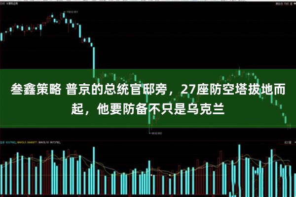 叁鑫策略 普京的总统官邸旁，27座防空塔拔地而起，他要防备不只是乌克兰