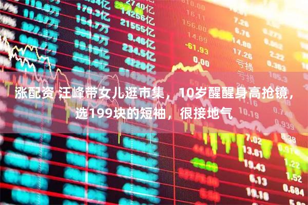 涨配资 汪峰带女儿逛市集，10岁醒醒身高抢镜，选199块的短袖，很接地气