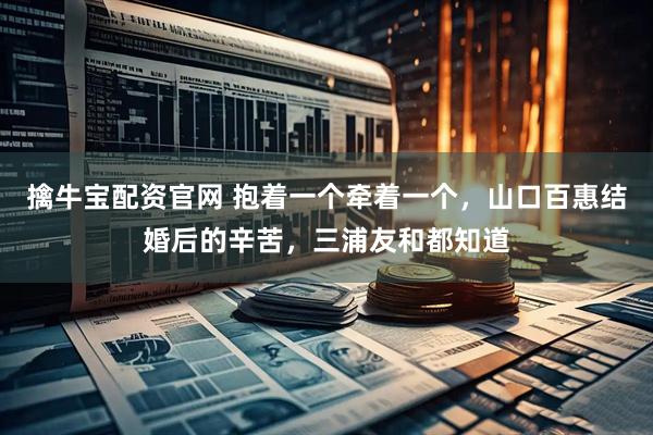 擒牛宝配资官网 抱着一个牵着一个，山口百惠结婚后的辛苦，三浦友和都知道