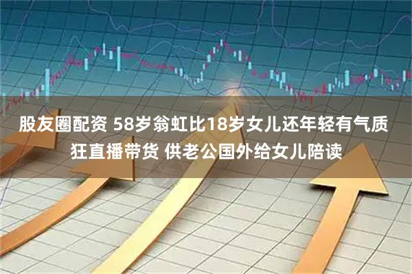 股友圈配资 58岁翁虹比18岁女儿还年轻有气质 狂直播带货 供老公国外给女儿陪读