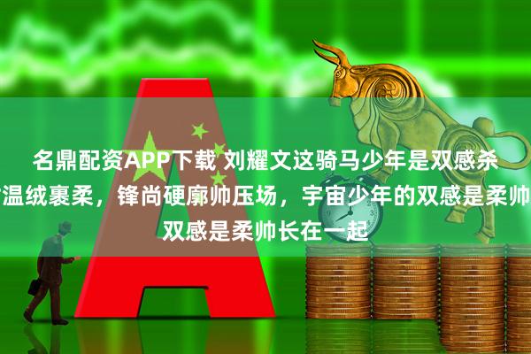 名鼎配资APP下载 刘耀文这骑马少年是双感杀：古驰衬温绒裹柔，锋尚硬廓帅压场，宇宙少年的双感是柔帅长在一起