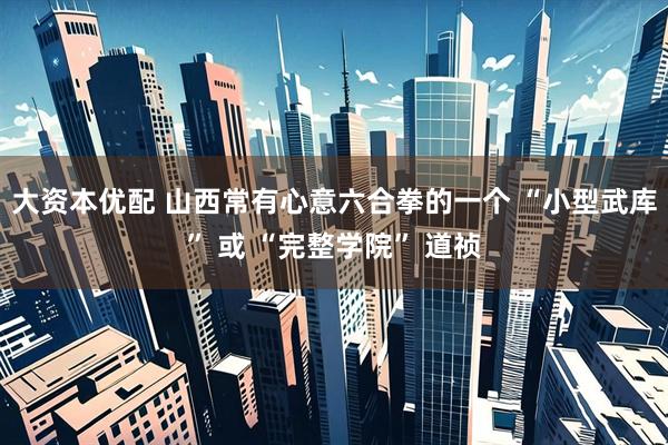 大资本优配 山西常有心意六合拳的一个 “小型武库” 或 “完整学院” 道祯