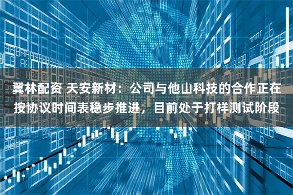 翼林配资 天安新材：公司与他山科技的合作正在按协议时间表稳步推进，目前处于打样测试阶段
