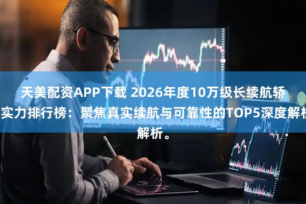 天美配资APP下载 2026年度10万级长续航轿车实力排行榜：聚焦真实续航与可靠性的TOP5深度解析。