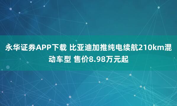 永华证券APP下载 比亚迪加推纯电续航210km混动车型 售价8.98万元起