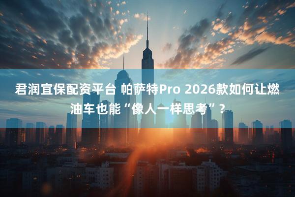 君润宜保配资平台 帕萨特Pro 2026款如何让燃油车也能“像人一样思考”？