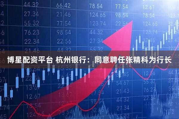 博星配资平台 杭州银行：同意聘任张精科为行长