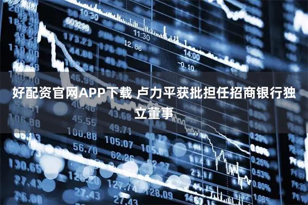 好配资官网APP下载 卢力平获批担任招商银行独立董事