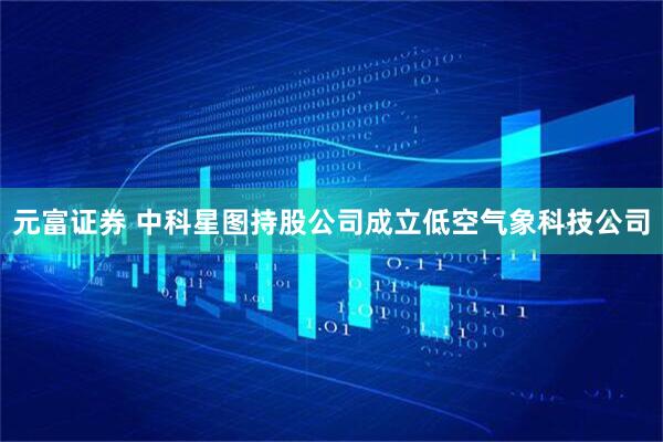 元富证券 中科星图持股公司成立低空气象科技公司