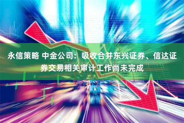 永信策略 中金公司：吸收合并东兴证券、信达证券交易相关审计工作尚未完成