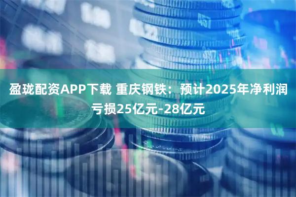 盈珑配资APP下载 重庆钢铁：预计2025年净利润亏损25亿元-28亿元
