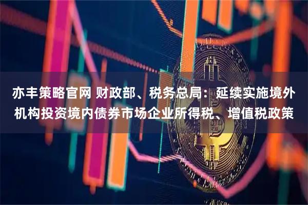 亦丰策略官网 财政部、税务总局：延续实施境外机构投资境内债券市场企业所得税、增值税政策