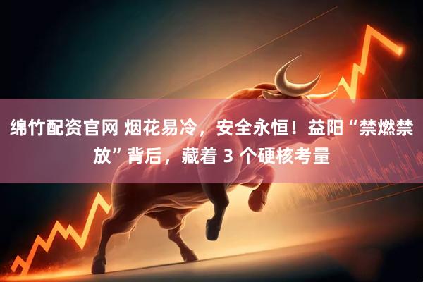 绵竹配资官网 烟花易冷，安全永恒！益阳“禁燃禁放”背后，藏着 3 个硬核考量