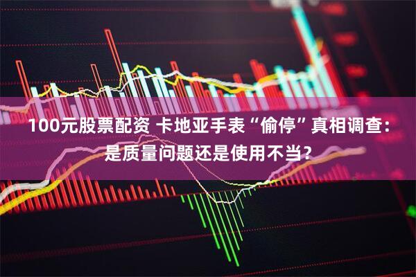 100元股票配资 卡地亚手表“偷停”真相调查：是质量问题还是使用不当？