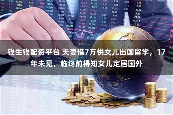 钱生钱配资平台 夫妻借7万供女儿出国留学，17年未见，临终前得知女儿定居国外