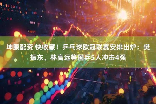 坤鹏配资 快收藏！乒乓球欧冠联赛安排出炉：樊振东、林高远等国乒5人冲击4强