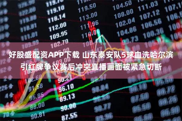 好股盛配资APP下载 山东泰安队5球血洗哈尔滨引红牌争议赛后冲突直播画面被紧急切断