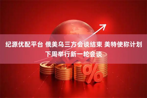 纪源优配平台 俄美乌三方会谈结束 美特使称计划下周举行新一轮会谈