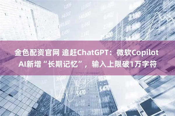 金色配资官网 追赶ChatGPT：微软Copilot AI新增“长期记忆”，输入上限破1万字符