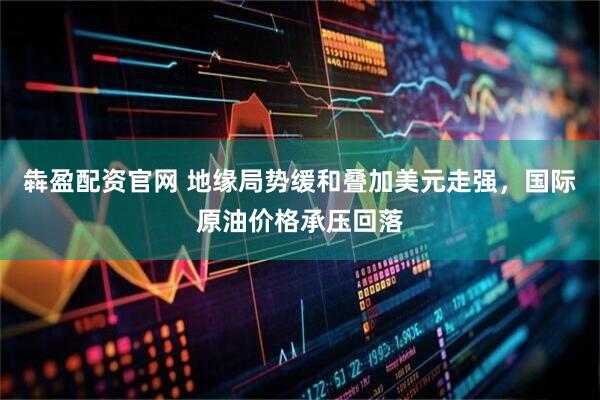 犇盈配资官网 地缘局势缓和叠加美元走强，国际原油价格承压回落