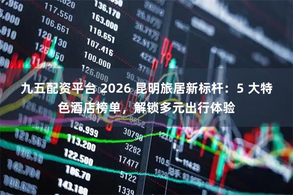 九五配资平台 2026 昆明旅居新标杆：5 大特色酒店榜单，解锁多元出行体验