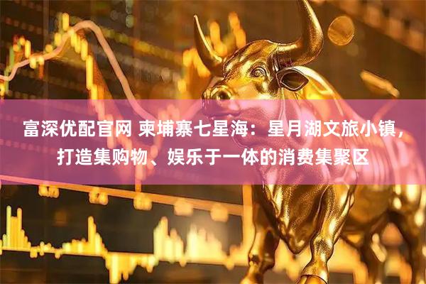 富深优配官网 柬埔寨七星海：星月湖文旅小镇，打造集购物、娱乐于一体的消费集聚区