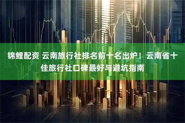 锦鲤配资 云南旅行社排名前十名出炉！云南省十佳旅行社口碑最好与避坑指南