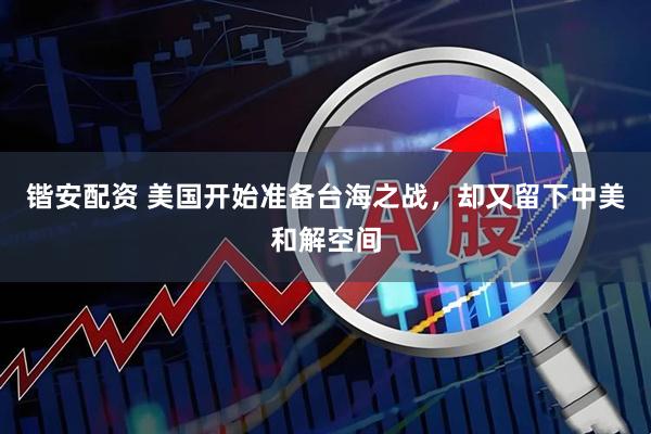 锴安配资 美国开始准备台海之战，却又留下中美和解空间