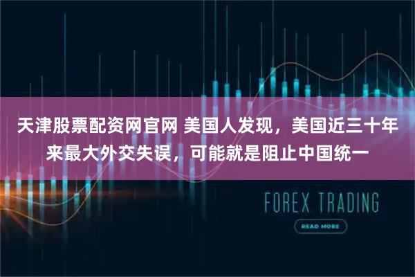 天津股票配资网官网 美国人发现，美国近三十年来最大外交失误，可能就是阻止中国统一