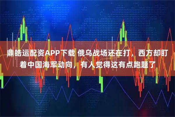鼎皓运配资APP下载 俄乌战场还在打，西方却盯着中国海军动向，有人觉得这有点跑题了