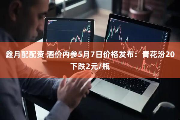 鑫月配配资 酒价内参5月7日价格发布：青花汾20下跌2元/瓶