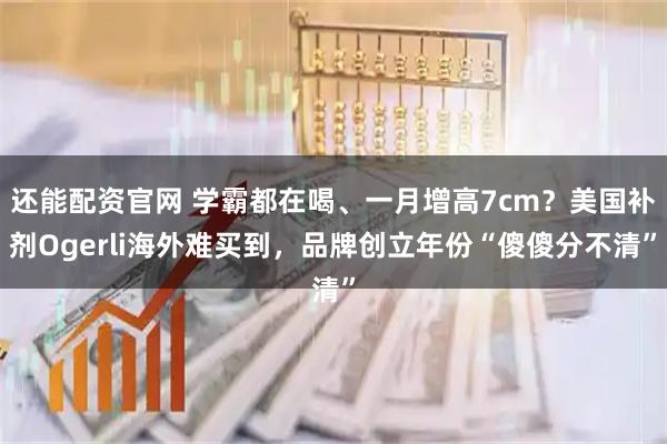 还能配资官网 学霸都在喝、一月增高7cm？美国补剂Ogerli海外难买到，品牌创立年份“傻傻分不清”