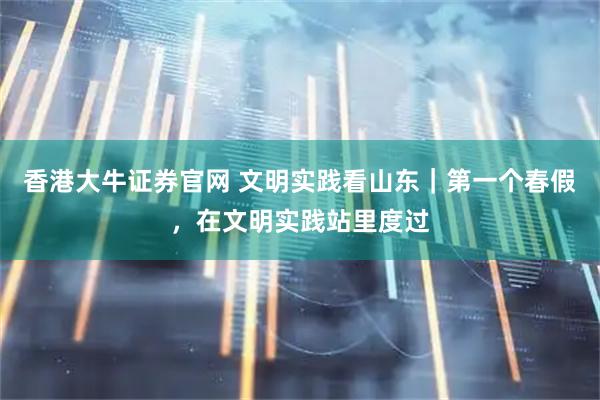 香港大牛证券官网 文明实践看山东｜第一个春假，在文明实践站里度过