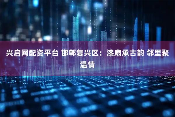 兴启网配资平台 邯郸复兴区:漆扇承古韵 邻里聚温情