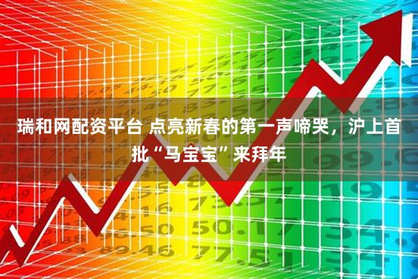 瑞和网配资平台 点亮新春的第一声啼哭，沪上首批“马宝宝”来拜年