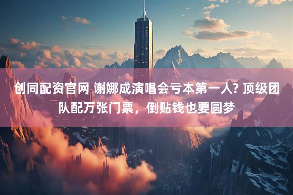 创同配资官网 谢娜成演唱会亏本第一人? 顶级团队配万张门票，倒贴钱也要圆梦