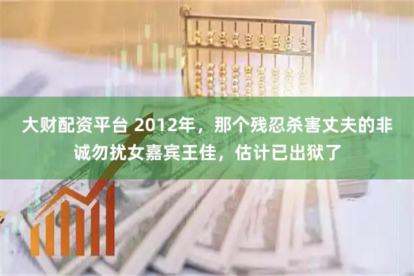 大财配资平台 2012年，那个残忍杀害丈夫的非诚勿扰女嘉宾王佳，估计已出狱了